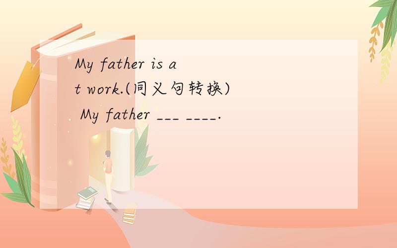 My father is at work.(同义句转换) My father ___ ____.