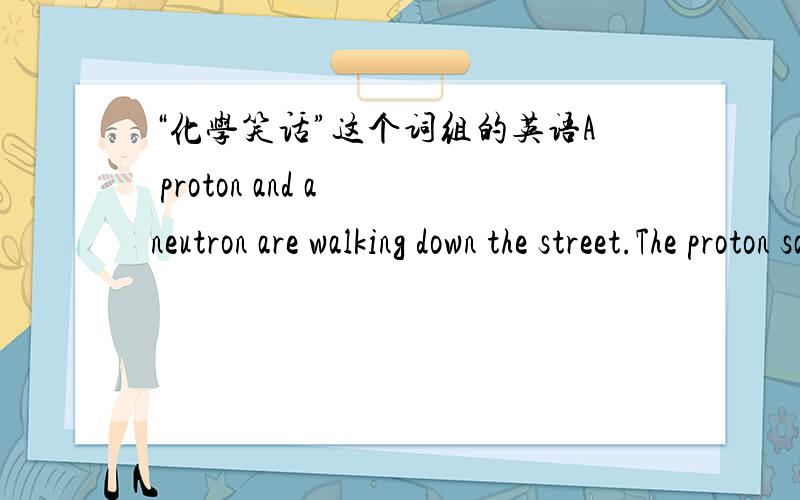 “化学笑话”这个词组的英语A proton and a neutron are walking down the street.The proton says,