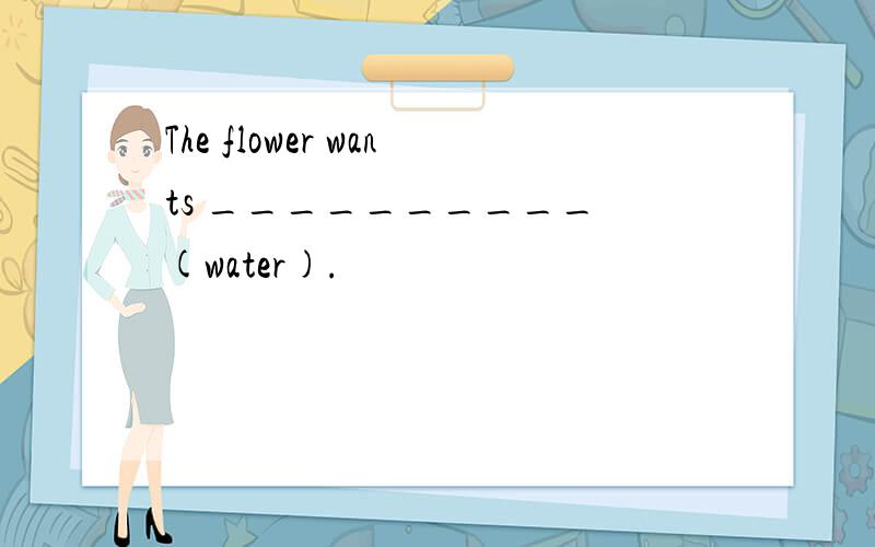 The flower wants __________ (water).