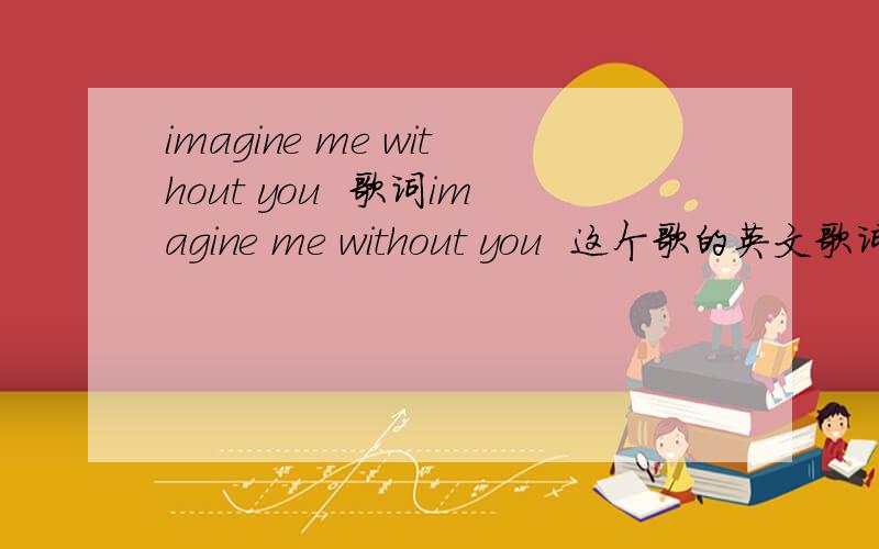 imagine me without you  歌词imagine me without you  这个歌的英文歌词,谢谢哦