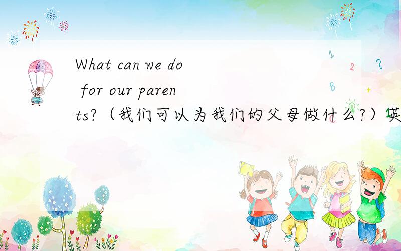 What can we do for our parents?（我们可以为我们的父母做什么?）英语作文所以不用太长!至少也要6句话以上吧！这是作文！
