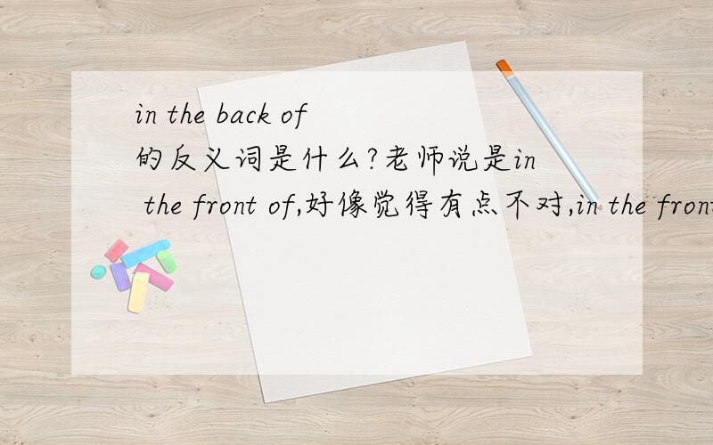 in the back of的反义词是什么?老师说是in the front of,好像觉得有点不对,in the front of明明是在...前面（内部）貌似与in the back of没有关系.现在有点搞不清楚,请问in the back of的反义词到底是什么,