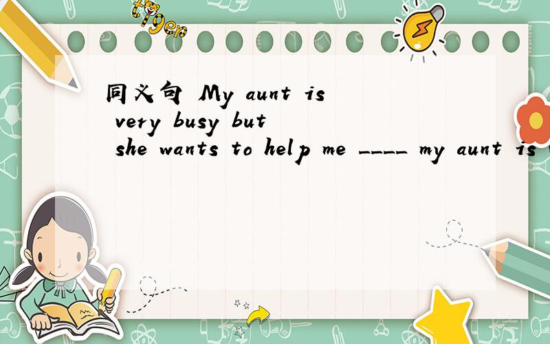 同义句 My aunt is very busy but she wants to help me ____ my aunt is very busy,she wants to help