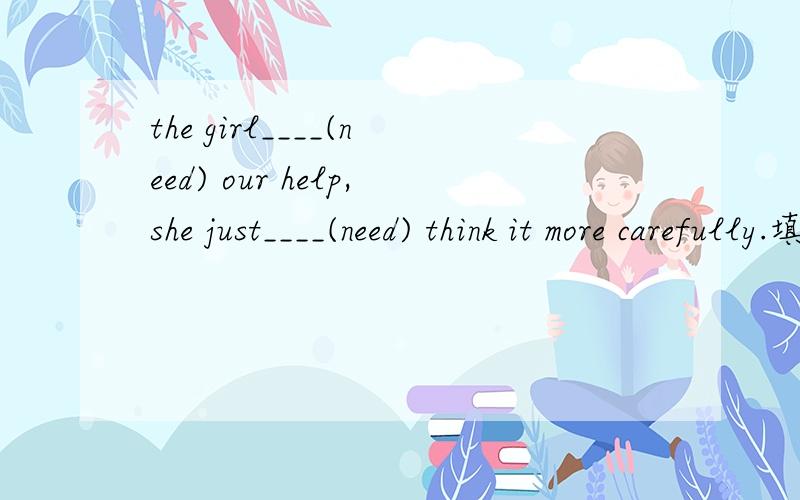 the girl____(need) our help,she just____(need) think it more carefully.填doesn't need ; needs to 为什么