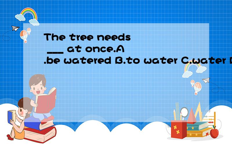 The tree needs ___ at once.A.be watered B.to water C.water D.watering.该选哪个啊……首先哈,need+s 是实义动词……要need to do,而A的被动语态意思对的,可是木有to,排除掉……B water是指人water树,应用被动语态,