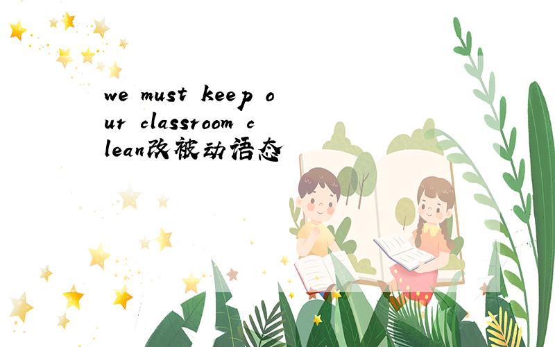 we must keep our classroom clean改被动语态