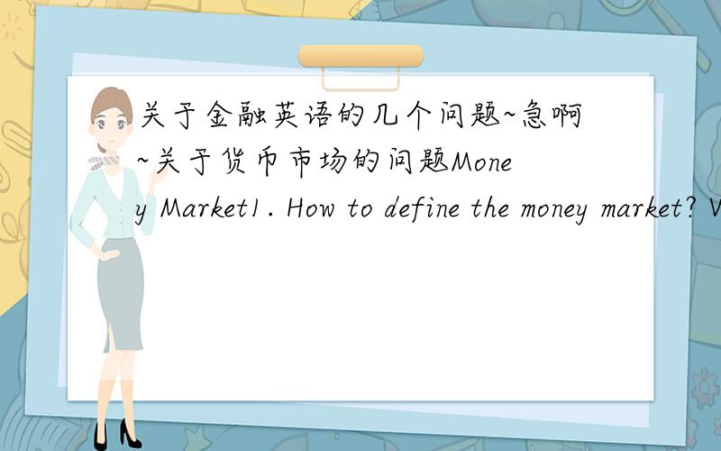 关于金融英语的几个问题~急啊~关于货币市场的问题Money Market1. How to define the money market? What are basic functions of money market?2. Which of the money market securities is the most liquid and considered the most risk-free?