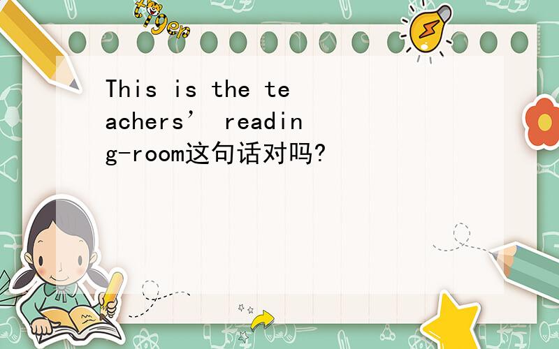 This is the teachers’ reading-room这句话对吗?