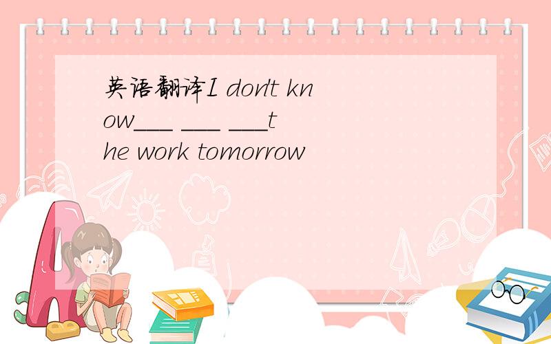 英语翻译I don't know___ ___ ___the work tomorrow