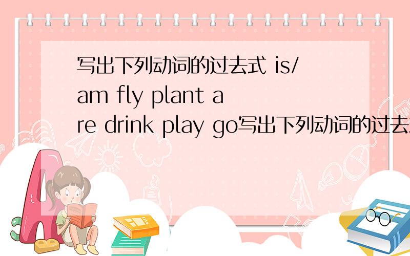 写出下列动词的过去式 is/am fly plant are drink play go写出下列动词的过去式is/am     flyplantaredrinkplaygomakedoesdanceworryask