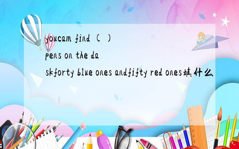 youcam find ()pens on the daskforty blue ones andfifty red ones填什么