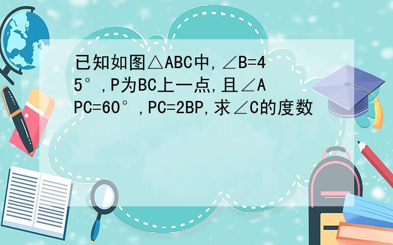 已知如图△ABC中,∠B=45°,P为BC上一点,且∠APC=60°,PC=2BP,求∠C的度数
