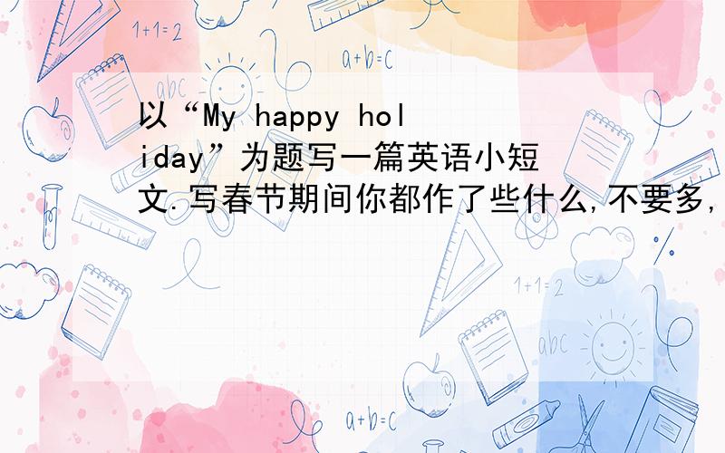以“My happy holiday”为题写一篇英语小短文.写春节期间你都作了些什么,不要多,就写三四句话.