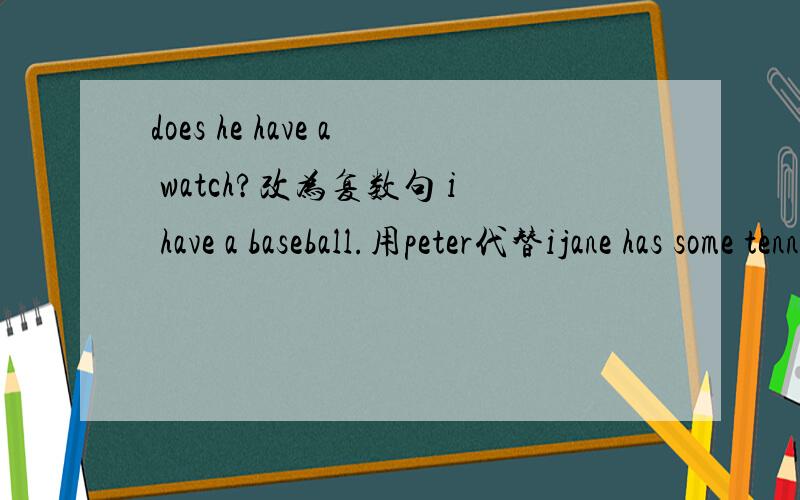 does he have a watch?改为复数句 i have a baseball.用peter代替ijane has some tennis rackets.改为否定句my sister has four pencil cases.改为一般疑问句并做否定回答they have a computer改为否定句