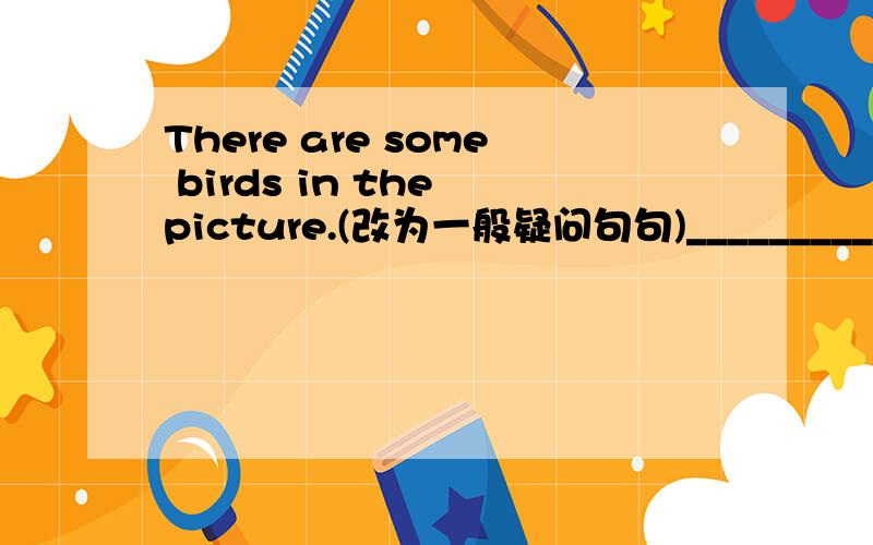 There are some birds in the picture.(改为一般疑问句句)__________ there ___________ birds in the picture?