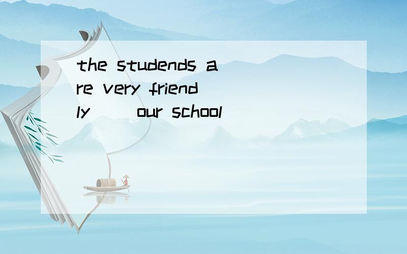 the studends are very friendly( )our school