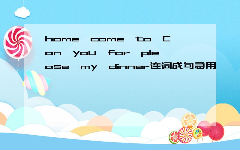 home,come,to,Can,you,for,please,my,dinner连词成句急用