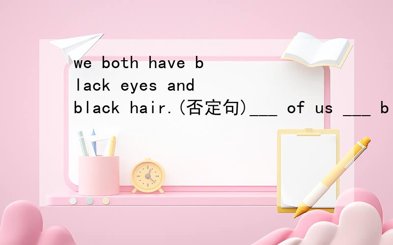 we both have black eyes and black hair.(否定句)___ of us ___ black eyes or black hair.