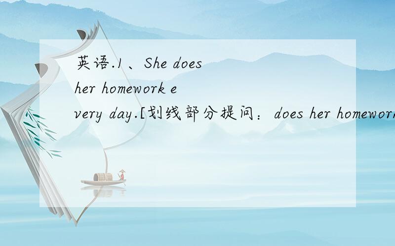 英语.1、She does her homework every day.[划线部分提问：does her homework ]2、Daniel watches TV every evening.[划线部分提问：every evening]3、their parents come from Beijing.(一般疑问句,两种回答)