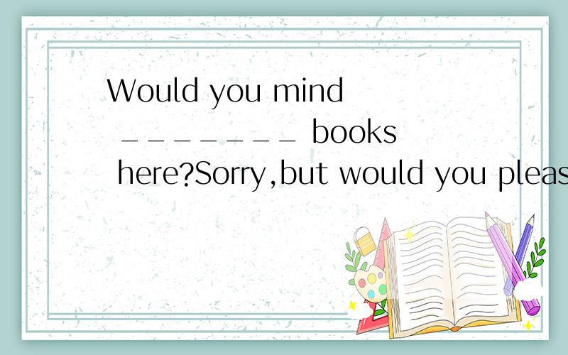 Would you mind _______ books here?Sorry,but would you please open the door for me?