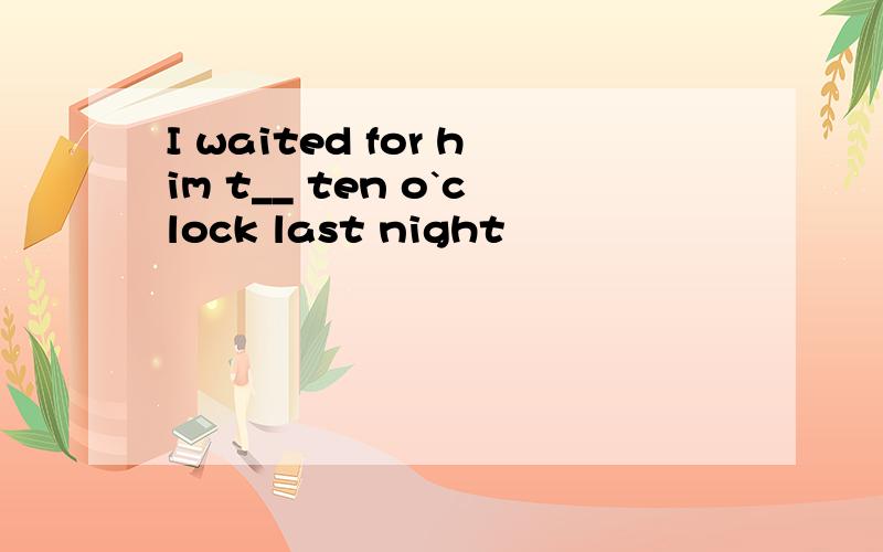I waited for him t__ ten o`clock last night