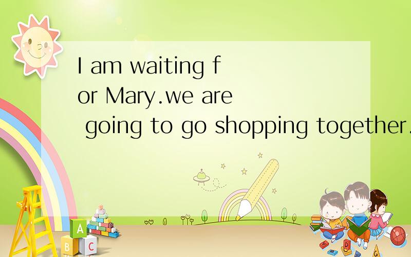 I am waiting for Mary.we are going to go shopping together.合并成一句