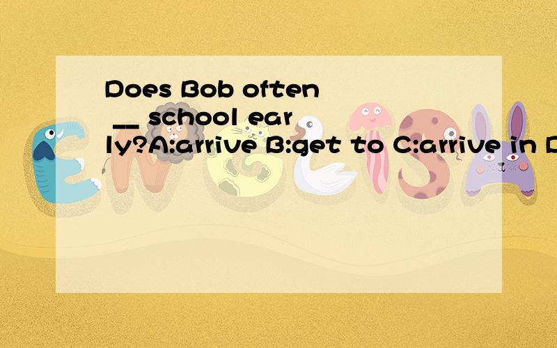 Does Bob often __ school early?A:arrive B:get to C:arrive in D:get
