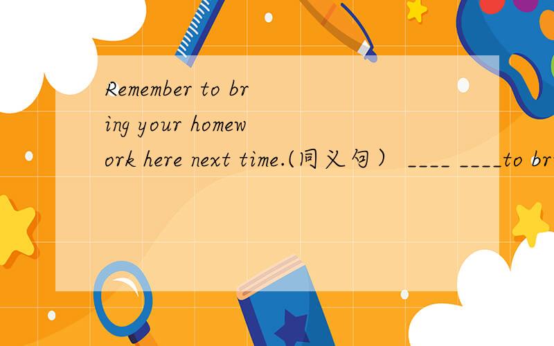 Remember to bring your homework here next time.(同义句） ____ ____to bring your homework next time.
