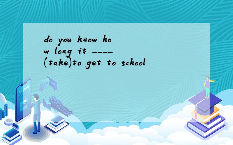 do you know how long it ____(take)to get to school