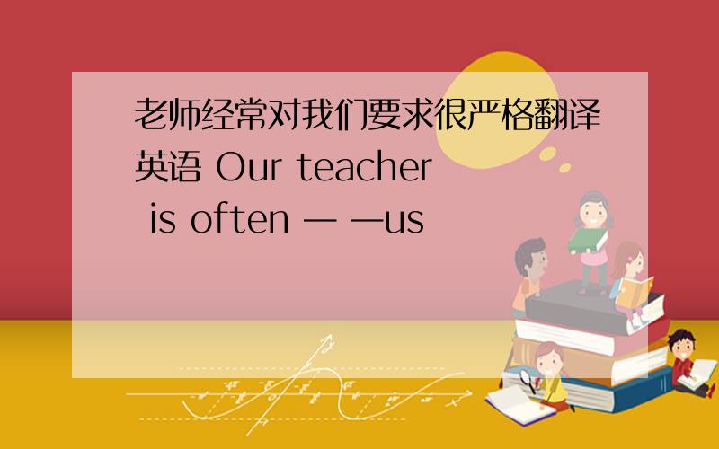 老师经常对我们要求很严格翻译英语 Our teacher is often — —us