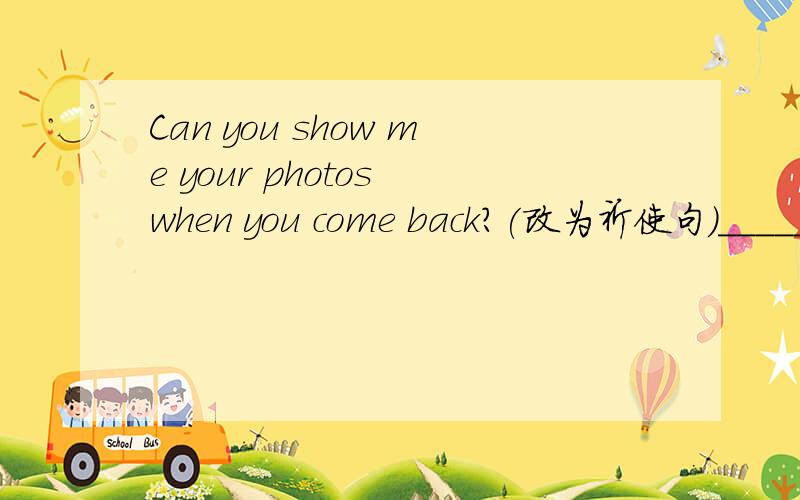Can you show me your photos when you come back?(改为祈使句)_____ ______ your photos when you come back