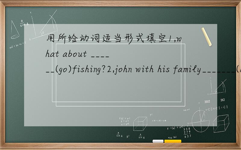 用所给动词适当形式填空1,what about ______(go)fishing?2,john with his family_______(be)at home now.