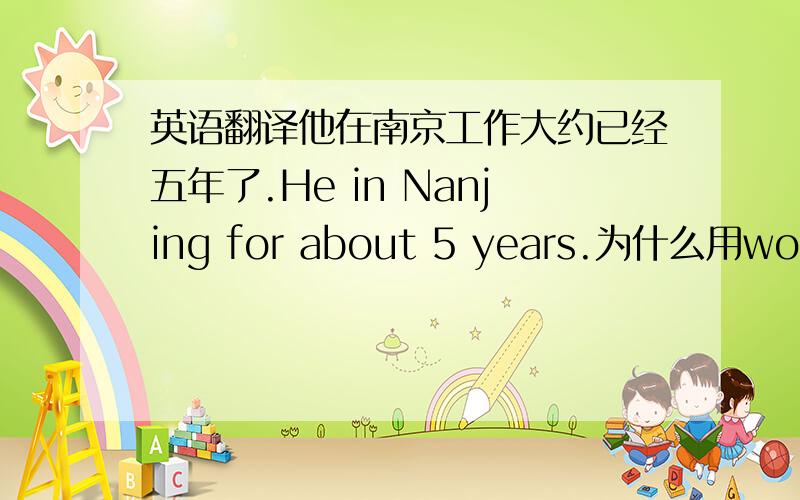 英语翻译他在南京工作大约已经五年了.He in Nanjing for about 5 years.为什么用working？