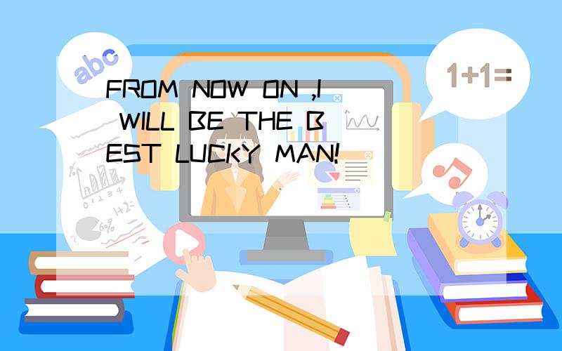 FROM NOW ON ,I WILL BE THE BEST LUCKY MAN!