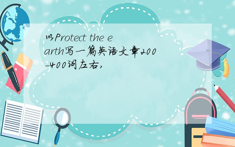 以Protect the earth写一篇英语文章200-400词左右,