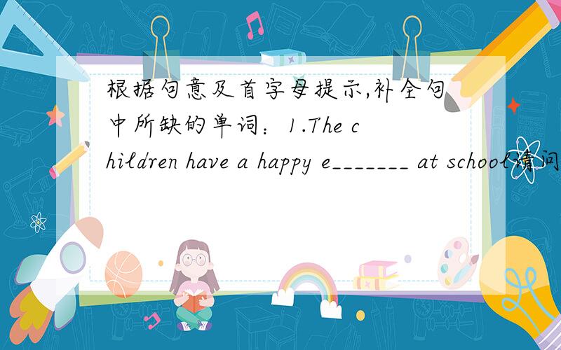 根据句意及首字母提示,补全句中所缺的单词：1.The children have a happy e_______ at school请问横线上填什么词,不要只是一个词!