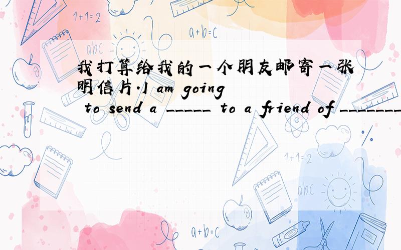 我打算给我的一个朋友邮寄一张明信片.I am going to send a _____ to a friend of ________.