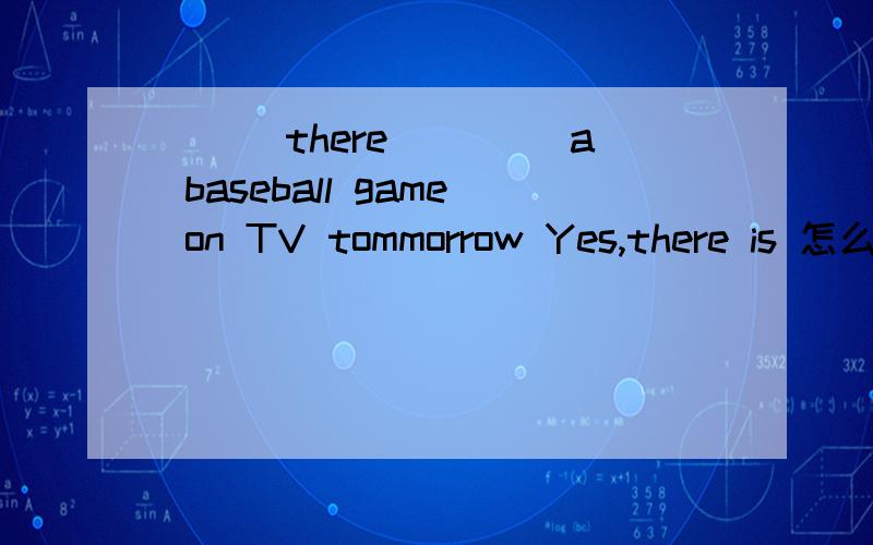 ___there ____a baseball game on TV tommorrow Yes,there is 怎么填?