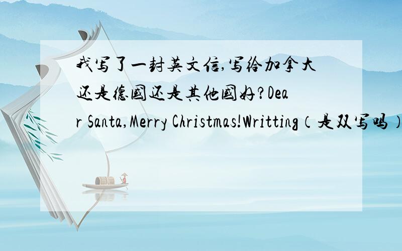 我写了一封英文信,写给加拿大还是德国还是其他国好？Dear Santa,Merry Christmas!Writting（是双写吗）to you is my pleasure.I come from another country.......(我就把不确定的写出来吧）1.So my English is poor,please