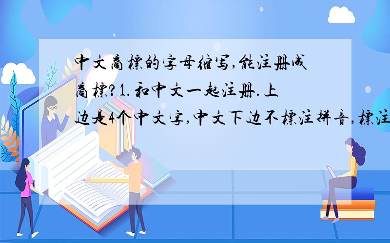 中文商标的字母缩写,能注册成商标?1.和中文一起注册.上边是4个中文字,中文下边不标注拼音,标注拼音的首个字母,4个字母,能注册成商标?2.如果注册成功后,4个字母的排列是不是别人也不能用