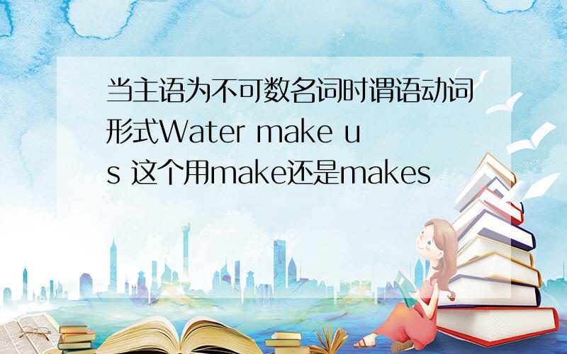 当主语为不可数名词时谓语动词形式Water make us 这个用make还是makes