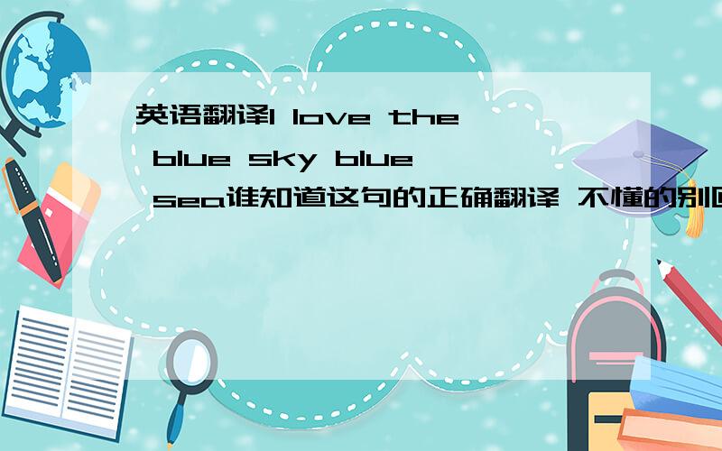 英语翻译I love the blue sky blue sea谁知道这句的正确翻译 不懂的别回答