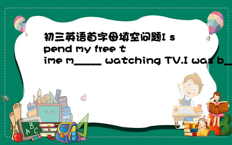 初三英语首字母填空问题I spend my free time m_____ watching TV.I was b_____ with the long speech.