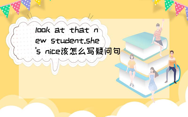 look at that new student.she's nice该怎么写疑问句