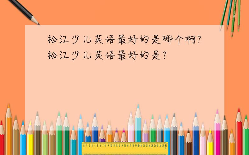 松江少儿英语最好的是哪个啊?松江少儿英语最好的是?