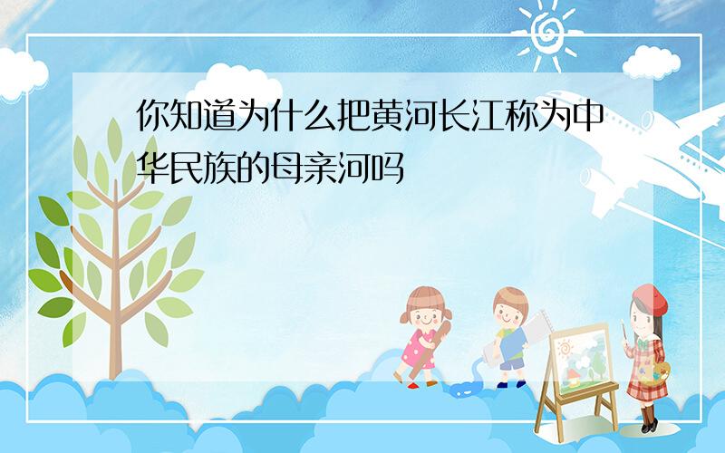 你知道为什么把黄河长江称为中华民族的母亲河吗