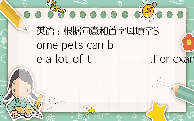 英语：根据句意和首字母填空Some pets can be a lot of t______ .For example,dogs and cats