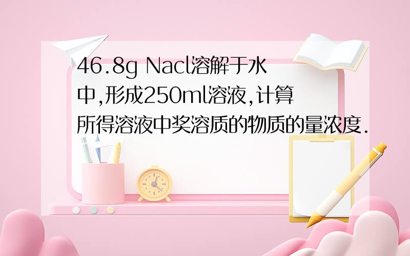 46.8g Nacl溶解于水中,形成250ml溶液,计算所得溶液中奖溶质的物质的量浓度.