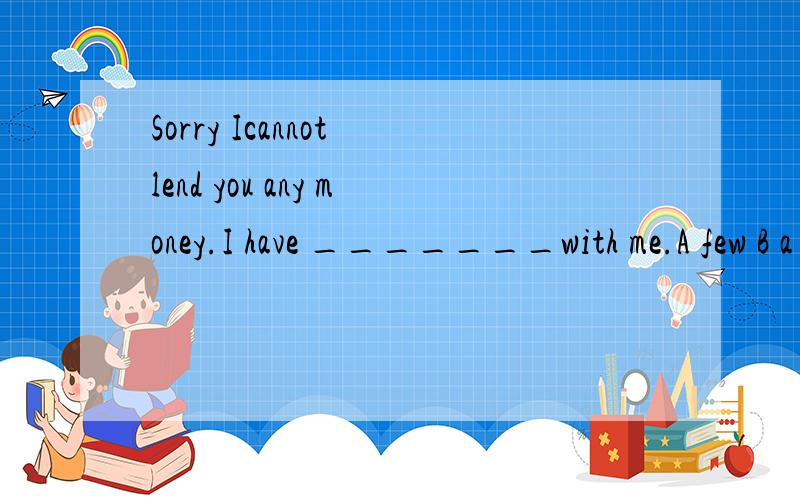 Sorry Icannot lend you any money.I have _______with me.A few B a few C little D a little写明原因