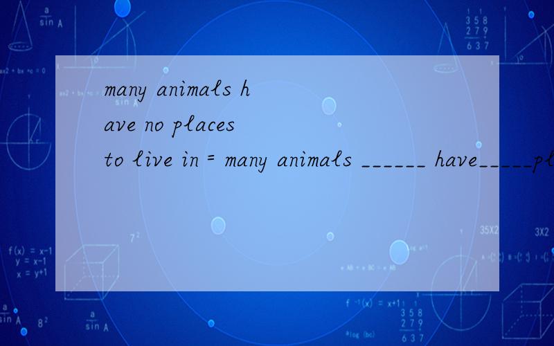 many animals have no places to live in＝many animals ______ have_____places to Live in